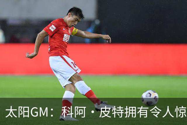太阳GM：科阿·皮特拥有令人惊叹的球商和比赛阅读能力