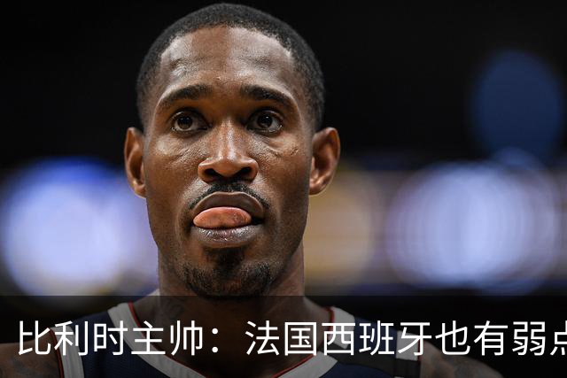 比利时主帅：法国西班牙也有弱点 每支球队都有 德凯对我们很重要